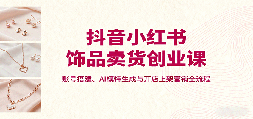 抖音小红书饰品卖货创业课，账号搭建、AI模特生成与开店上架营销全流程-听风云网创